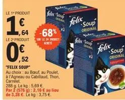 le 1 produit  1€  le 2¹ produit  felix soup  1,64 -68%  sur le prot achete  ,52  "felix soup"  au choix: au boeuf, au poulet,  à l'agneau ou cabillaud, thon, carrelet  288 g. le kg: 5.69 €.  par 2 (57