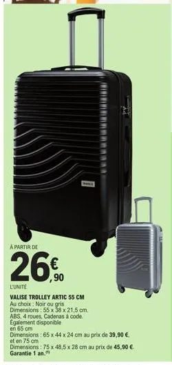 a partir de  26€  ,90  1  l'unité  valise trolley artic 55 cm au choix: noir ou gris dimensions: 55 x 38 x 21,5 cm. abs, 4 roues, cadenas à code. egalement disponible  en 65 cm  dimensions: 65 x 44 x 