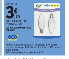 A PARTIR DE  ,10  DONT 0,24 € D'ÉCO-PARTICIPATION  LOT DE 2 AMPOULES LED FLAMME  €co+  €co  Ampoules LED  Finition plastique, culot E14. Puissance 5 W, éclaire comme une ampoule 40 W, flux lumineux: 4