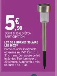 5€  ,90  dont 0,10 € d'éco-participation  lot de 8 bornes solaire led inox  borne en acier inoxydable et verrine en pvc. dim.: h. 31 cm env. composée de led es. flux lumineux: 20 lumens. autonomie: mi