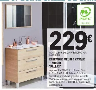 pefc  10-31-3151  229€  dont 2,80 € d'éco-participation mobilier  ensemble meuble vasque + miroir  "pallas"  à poser. en ppm ép. 16 mm. dim.: l. 81 x p. 46,5 x h. 88 cm. 3 tiroirs à fermeture amortie 