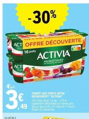 act offre découverte  probic  16 pots  act  prodio  4)  3€  -30%  yaourt aux fruits offre découverte "activia"  16x 125g (2kg). le kg: 1,75 €. egalement disponible au même prix  49 yaourt aux fruits 0