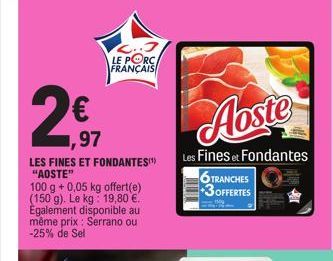 2  ,97  LES FINES ET FONDANTES" "AOSTE"  100 g + 0,05 kg offert(e) (150 g). Le kg: 19,80 €. Également disponible au même prix : Serrano ou -25% de Sel  LE PORC FRANÇAIS  Aoste  Les Fines et Fondantes 