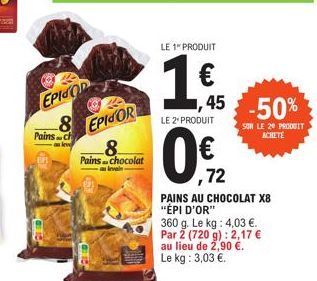 EPISOD  Pains ch  8 EPICOR  Pains chocolat  LE 1" PRODUIT  45  LE 2* PRODUIT  -50%  SUR LE 20 PRODUIT ACHETE  ,72  PAINS AU CHOCOLAT X8 "ÉPI D'OR"  360 g. Le kg: 4,03 €. Par 2 (720 g): 2,17 € au lieu 