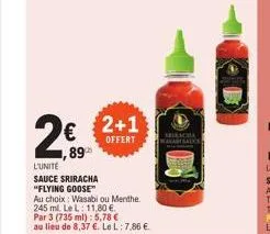 € 1,89  l'unité  sauce sriracha "flying goose"  2+1  offert  au choix wasabi ou menthe.  245 ml. le l: 11,80 €.  par 3 (735 ml): 5,78 €  au lieu de 8,37 €. le l: 7,86 €.  seikacha 