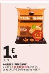 € ,60  le lot  nouilles "tien shan"  2 x 85 g +85 g offerts (255 g). le kg: 6.27 €. différentes variétés  tien shan  bian tiar  av poulet  lot de 2+1 offert 