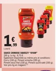 € ,99  l'unité  sauce chinoise squeezy "ayam" 295 g le kg: 6,75 €  egalement disponible au même prix et conditions: curry (245 g), piment sriracha (285 g). piment doux thai (330 g), piment sucré-salé 