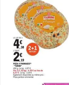 le lot de 3  438 2+1  l'unite  offert  €  19  pizza 4 fromages "turini"  450g lekg: 4,87 €  par 3 (1,35 kg): 4,38 € au lieu de 6.57 €. le kg: 3,24 €  egalement disponible au même prix: pizza jambon em