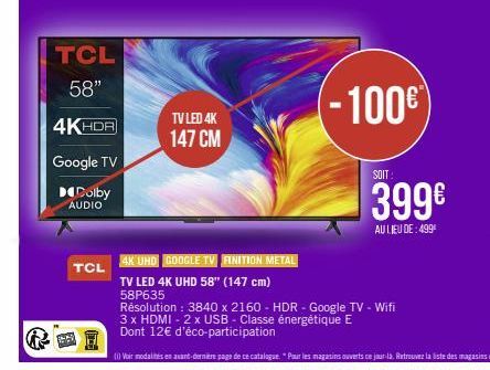 TCL 58"  4KHDR  Google TV  Dolby  AUDIO  TCL  TV LED 4K  147 CM  -100€  SOIT  399€  AU LIEU DE: 499⁰  4K UHD GOOGLE TV FINITION METAL  TV LED 4K UHD 58" (147 cm)  58P635  Résolution: 3840 x 2160 - HDR