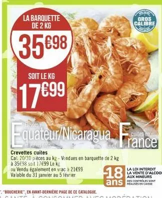 la barquette de 2 kg  35698  soit le kg  17€99  et sales -  quateur/nicaragua f  crevettes cuites  cal. 20/30 pièces au kg - vendues en barquette de 2 kg  à 35€98 soit 1799 le kg  ou vendu également e