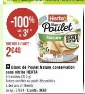 -100% 3⁰*  SOIT PAR 3 LUNITE:  2640  A Blanc de Poulet Nature conservation sans nitrite HERTA  Herta  Poulet  6 tranches (210)  Autres variétés ou poids disponibles  à des prix différents  Le kg: 1714