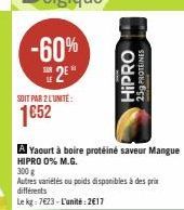 SOIT PAR 2 LUNITE:  1652  A Yaourt à boire protéiné saveur Mangue  HIPRO 0% M.G.  300 g  Autres variétés ou poids disponibles à des prix différents  Le kg: 7623-L'unité: 2617  Odd!H  25g PROTÉINES 