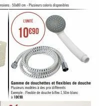 l'unite  10€90  gamme de douchettes et flexibles de douche plusieurs modeles à des prix différents exemple: flexible de douche biflex 1,50m blanc à 10€ 90 