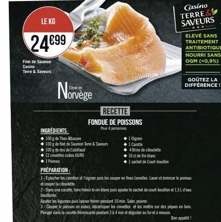 le kg  24€99  filet de saumon casino terre & saveurs  elevé en  norvège  ingrédients  recette  fondue de poissons  pour 4 personnes  100 g de thon albacore  100 g de filet de saumon terre & saveurs  1