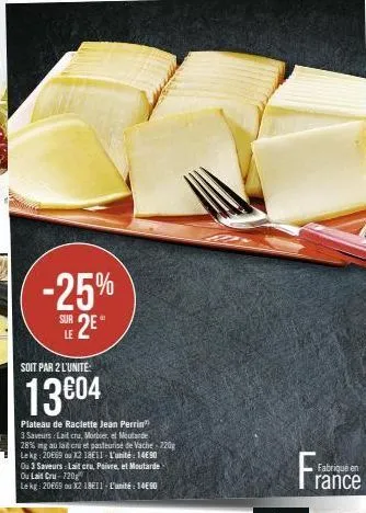 -25%  sur 2e  soit par 2 l'unite:  13€04  plateau de raclette jean perrin  3 saveurs lait cru, morbier, el moutarde 28% mg au lait cru et pasteurisé de vache-220g le kg: 20869 ou 12 1811-l'unité: 1490