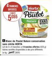 4 TRANCHES  OFFERTES  Herta  L'UNITÉ  5665 Poulet 5€65  Nature  A Blanc de Poulet Nature conservation sans nitrite HERTA  Lot de 2 x 4 tranches + 4 tranches offertes (420g) Autres variétés disponibles