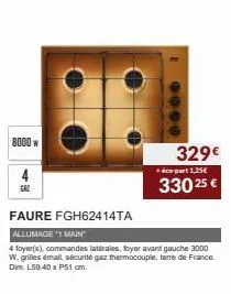 8000 w  6000  329€  éco-part 1,25€  330 25 €  faure fgh62414ta  allumage *1 main"  4 foyer(s), commandes latérales, foyer avant gauche 3000 w. grilles émail, sécurité gaz thermocouple, terre de france