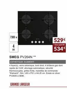 7300  4  gal  smeg pv264n **  esthétique elementi  4 foyer(s), verre céramique, bord droit 4 brûleurs gaz dont rapide de 3 kw, allumage automatique, sécurité thermocouples, grilles fonte, manettes de 