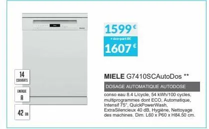 14  couverts  energie  a  42 df  1599€  + éco-part be  1607€  miele g7410scautodos  dosage automatique autodose conso eau 8.4 l/cycle, 54 kwh/100 cycles, multiprogrammes dont eco, automatique, intensi