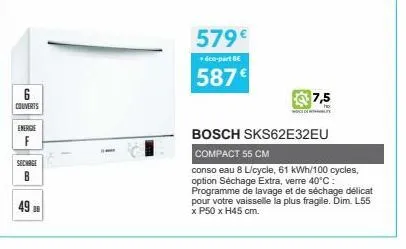 6  couverts  energie f  sechage  b  49 8  10  579€  + éco-part bc  587€  bosch sks62e32eu  compact 55 cm  conso eau 8 l/cycle, 61 kwh/100 cycles, option séchage extra, verre 40°c: programme de lavage 