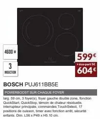 4600 w  3  induction  599€  + éco-part 5€  604€  bosch puj611bb5e  powerboost sur chaque foyer  larg. 59 cm, 3 foyeris), foyer gauche double zone, fonction quickstart, quickstop, témoin de chaleur rés