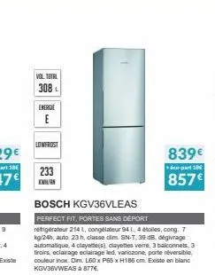 vol total  308 l  energie  lowfrost  233  bosch kgv36vleas  perfect fit, portes sans deport  réfrigérateur 214 l, congélateur 94 1., 4 étoiles, cong, 7 kg/24h, auto. 23 h, classe clim sn-t, 39 db, dég