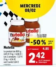 mercredi 08/02  nutella ke  nutella  4,85  le produit de 800 g: € (1 kg-6,06 €) les 2 produits: 7,27 € (1 kg = 4,54 €) soit l'unité 3,64 €  utella  --50%  let produit  2.42  du002  14/02  4.85  le pro