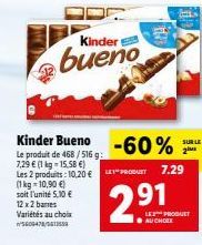Kinder  bueno  Kinder Bueno  -60%  Le produit de 468/516 g: 7,29 € (1 kg-15.58 €) Les 2 produits: 10,20 €"PRODUIT 7.29  (1 kg 10,90 €)  soit l'unité 5,10 €  12 x 2 barres Variétés au choix 5609478/561