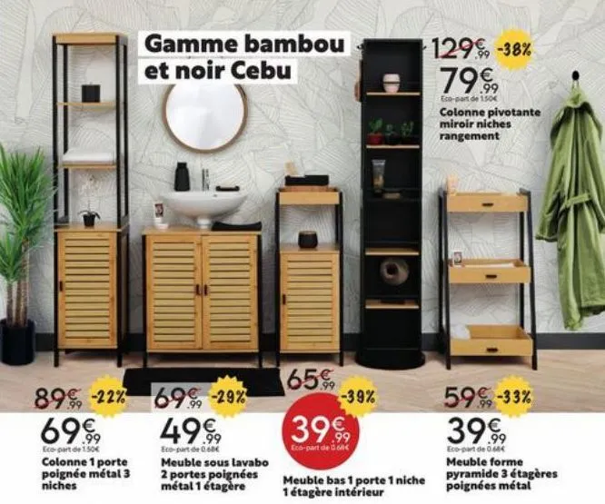 89, -22% 69€  eco-part de 150€  colonne 1 porte poignée métal 3 niches  gamme bambou  et noir cebu  69% -29% 4999  eco-part de 0.60€ meuble sous lavabo 2 portes poignées métal 1 étagère  65€  -39%  39