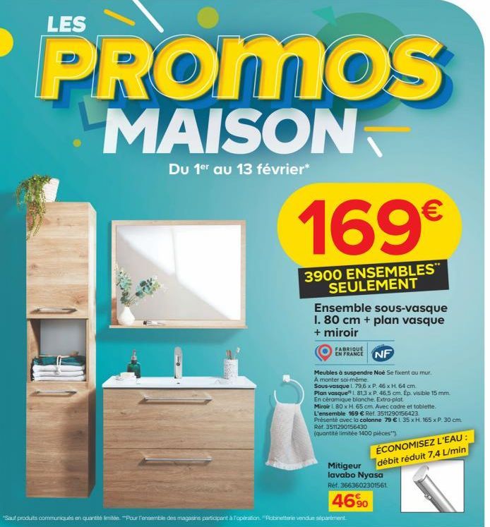 LES  PROMOS  MAISON  Du 1er au 13 février*  169€  3900 ENSEMBLES" SEULEMENT  Ensemble sous-vasque I. 80 cm + plan vasque + miroir  FABRIQUE  EN FRANCE NF  Meubles à suspendre Noè Se fixent au mur. A m