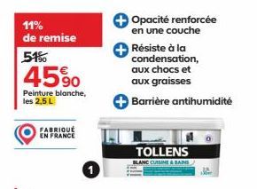 11% de remise  51%  45%  Peinture blanche, les 2,5 L  FABRIQUÉ EN FRANCE  Opacité renforcée en une couche Résiste à la condensation, aux chocs et aux graisses  Barrière antihumidité  TOLLENS  BLANC CU