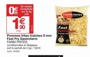 0€  ex (1)  de remise immédiate sur le kg soit  1€€€  90  le kg  pommes frites fraîches 9 mm fast fry gastrofarm farm frites  conditionnées en belgique soit le sachet de 4 kg: 7,60 € code: 252853  far