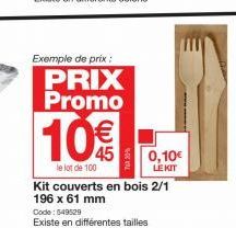 Exemple de prix :  PRIX Promo  10%  le lot de 100  0,10€  LEKIT  Kit couverts en bois 2/1 196 x 61 mm  Code: 549529  Existe en différentes tailles 