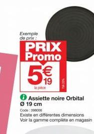 Exemple  de prix:  PRIX Promo  5€€€  19  la pièce  Assiette noire Orbital  Ø 19 cm Code: 398006  Existe en différentes dimensions Voir la gamme complète en magasin 