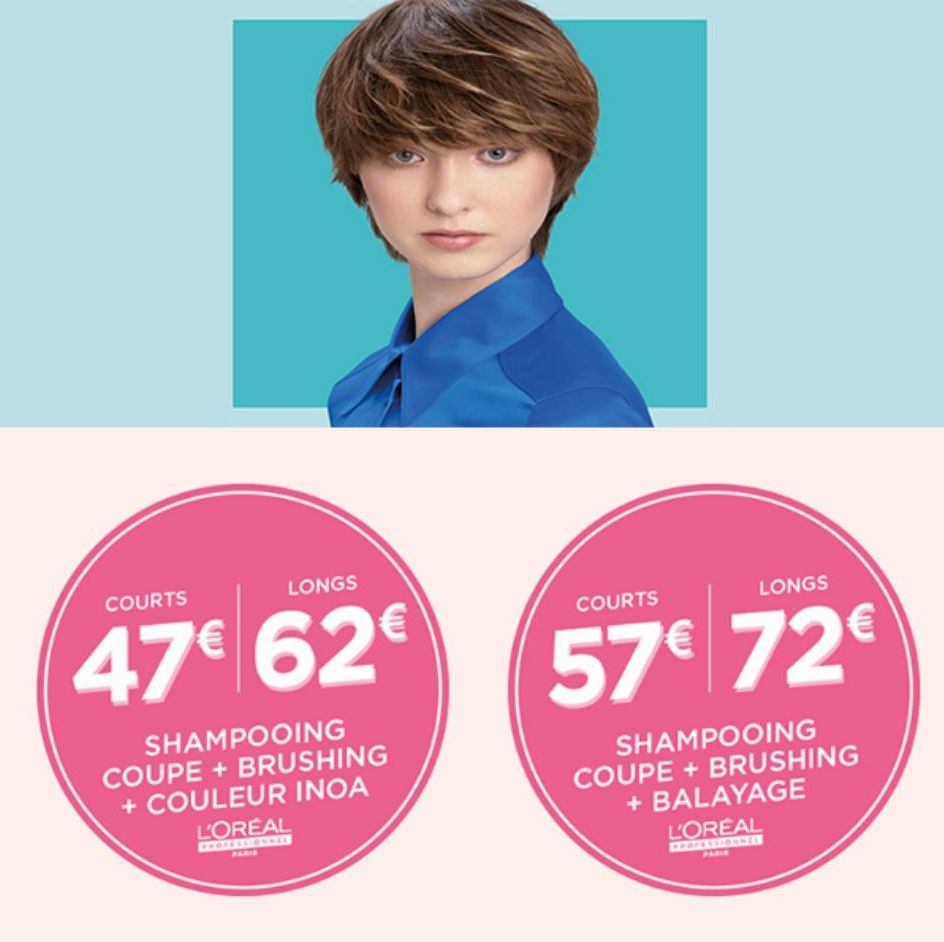 COURTS  LONGS  47€ 62€  SHAMPOOING COUPE + BRUSHING + COULEUR INOA  L'ORÉAL  PROFESSIONNEL  COURTS  LONGS  57€ 72€  SHAMPOOING COUPE + BRUSHING + BALAYAGE  L'ORÉAL  PROFESSIONNEL  