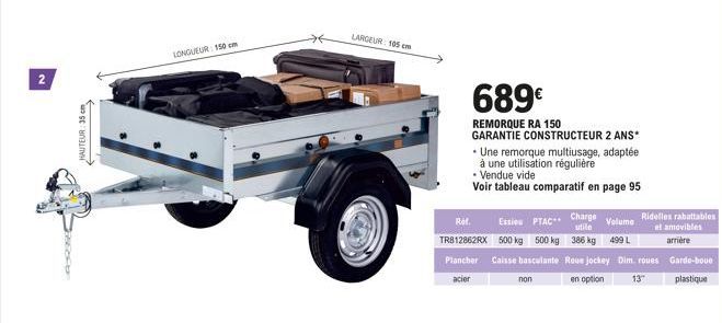 N  HAUTEUR: 35 cm  LONGUEUR: 150 cm  LARGEUR: 105 cm  689€  REMORQUE RA 150  GARANTIE CONSTRUCTEUR 2 ANS*  Ref. Charge Ession PTAC** TR812862RX 500 kg 500 kg Plancher Caisse basculante acier  • Une re