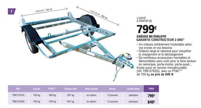 7  Ref.  TR8127616  TR812762G  LARGEUR: 145 cm  Essieu  750 kg  750 kg  PTAC**  500 kg  750 kg  Charge utile  397 kg  647 kg  Roue jockey  en option  en option  LONGUEUR: 200 cm  Roues  13 pouces  13 