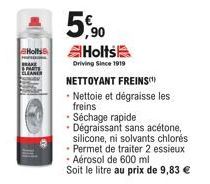 Holts  5,90  Holts  Driving Since 1919  NETTOYANT FREINS -Nettoie et dégraisse les freins  • Séchage rapide Dégraissant sans acétone, silicone, ni solvants chlorés Permet de traiter 2 essieux Aérosol 