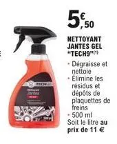 150 trof  5.50  nettoyant jantes gel "tech9"(¹)  • dégraisse et nettoie • élimine les résidus et dépôts de plaquettes de freins  - 500 ml soit le litre au prix de 11 € 