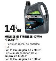 14,95  HUILE SEMI-SYNTHÈSE 10W40 "TECH9"(¹)  10W40  - Existe en diesel ou essence - 5L  Soit le litre au prix de 2,99 € Existe aussi en bidon de 2L au prix de 6,59 €  Soit le litre au prix de 3,30 € 