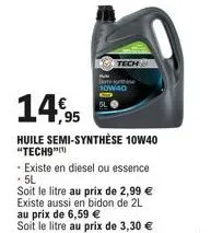 14,95  huile semi-synthèse 10w40 "tech9"(¹)  10w40  - existe en diesel ou essence - 5l  soit le litre au prix de 2,99 € existe aussi en bidon de 2l au prix de 6,59 €  soit le litre au prix de 3,30 € 