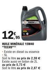 12,95  HUILE MINÉRALE 15W40 "TECH9"(¹)  -Existe en diesel ou essence .5L  Soit le litre au prix de 2,59 € Existe aussi en bidon de 2L au prix de 5,73 € Soit le litre au prix de 2,87 € 