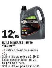 12,95  huile minérale 15w40 "tech9"(¹)  -existe en diesel ou essence .5l  soit le litre au prix de 2,59 € existe aussi en bidon de 2l au prix de 5,73 € soit le litre au prix de 2,87 € 