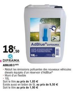 AdBlue® DIFRAMA  10Le  Existe aussi en bidon de 5L au prix de 9,50 €  Soit le litre au prix de 1,90 €  Réduit les émissions polluantes des nouveaux véhicules  diesels équipés d'un réservoir d'AdBlue® 