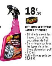 HOT R  NETTOYANT IANTES  18,90  Meguiars  HOT RIMS NETTOYANT JANTES ET PNEU  • Élimine la saleté, les traces d'eau et les poussières de frein Sans risque sur tous les types de jantes (hors aluminium p