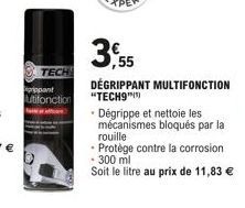 TECH  prippant utifonction  3,55  DÉGRIPPANT MULTIFONCTION "TECH9"  Dégrippe et nettoie les mécanismes bloqués par la rouille  Protège contre la corrosion  - 300 ml  Soit le litre au prix de 11,83 € 