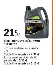 21,50  huile 100% synthèse 5w40 "tech9"(¹)  tech  - existe en diesel ou essence - 5l  soit le litre au prix de 4,30 € existe aussi en bidon de 2l au prix de 10,30 € soit le litre au prix de 5,15 €  5w