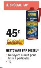 45€ Metalls  Metal E  NETTOYAN  NETTOYANT FAP DIESEL Nettoyant curatif pour filtre à particules • 1L 