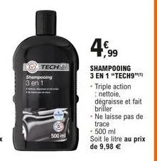 tech  shampooing  3 en 1  500 ml  4,99  shampooing 3 en 1 "tech9 . triple action : nettoie, dégraisse et fait briller - ne laisse pas de trace  - 500 ml  soit le litre au prix de 9,98 € 