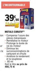 L'INCONTOURNABLE  Metal5  CURATIF  TO.  39,90  Metal  METALS CURATIF Compense l'usure des pièces mécaniques Remétalise le moteur Prolonge la durée de vie du moteur  • Diminue les surconsommations de c